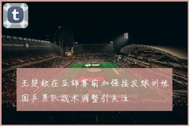王楚钦在亚锦赛前加强接发球训练国乒男队战术调整引关注
