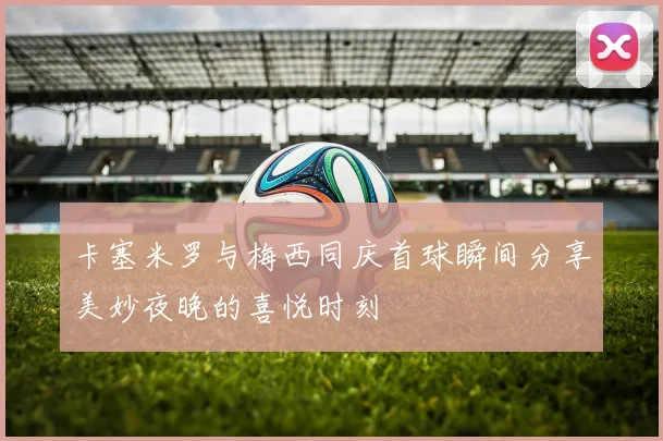 卡塞米罗与梅西同庆首球瞬间分享美妙夜晚的喜悦时刻
