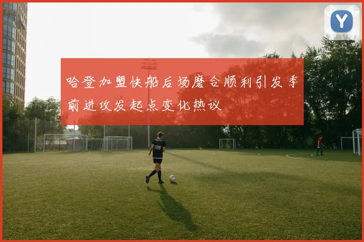 哈登加盟快船后场磨合顺利引发季前进攻发起点变化热议