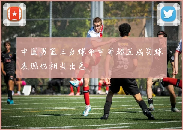 中国男篮三分球命中率超五成罚球表现也相当出色