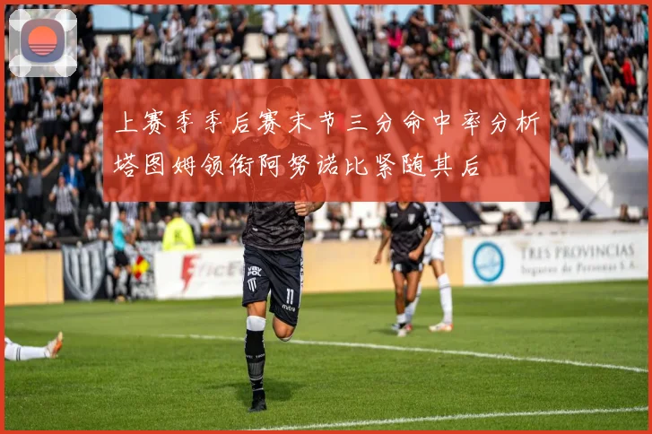 上赛季季后赛末节三分命中率分析塔图姆领衔阿努诺比紧随其后