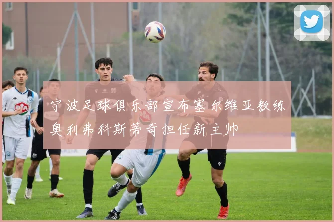 宁波足球俱乐部宣布塞尔维亚教练奥利弗科斯蒂奇担任新主帅