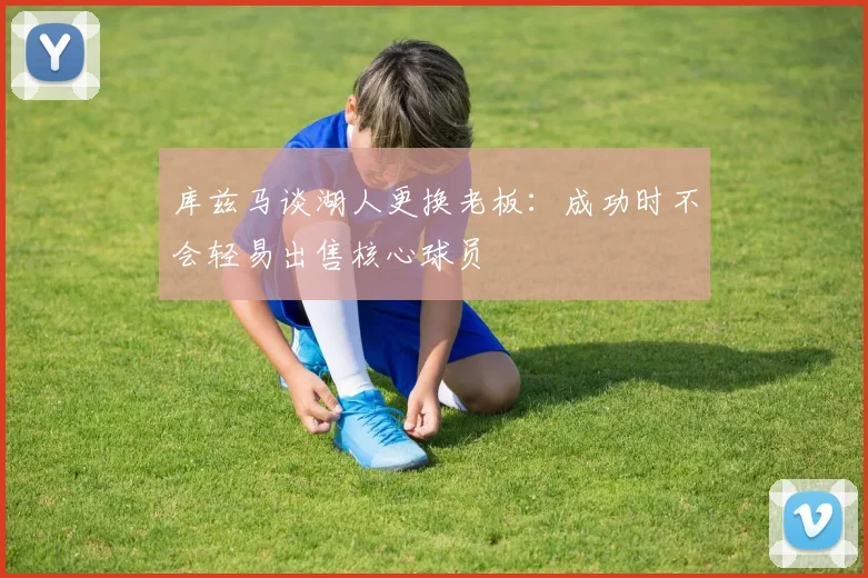 库兹马谈湖人更换老板：成功时不会轻易出售核心球员
