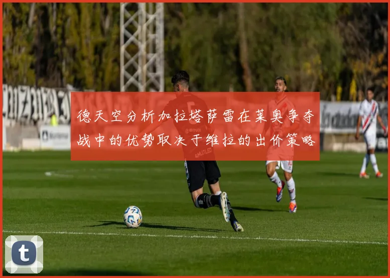 德天空分析加拉塔萨雷在莱奥争夺战中的优势取决于维拉的出价策略